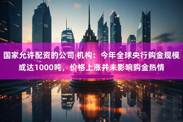 国家允许配资的公司 机构：今年全球央行购金规模或达1000吨，价格上涨并未影响购金热情