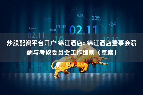 炒股配资平台开户 锦江酒店: 锦江酒店董事会薪酬与考核委员会工作细则（草案）