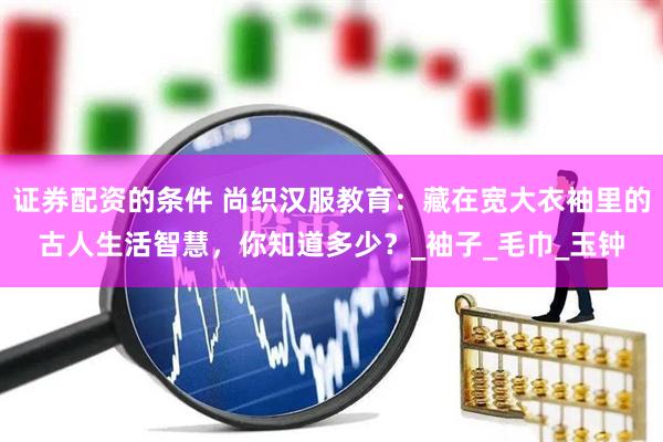 证券配资的条件 尚织汉服教育：藏在宽大衣袖里的古人生活智慧，你知道多少？_袖子_毛巾_玉钟