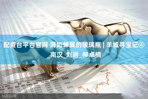 配资台平台官网 薄如蝉翼的玻璃瓶 | 羊城寻宝记④_南汉_刘岩_柳卓楠