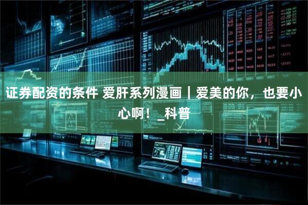 证券配资的条件 爱肝系列漫画｜爱美的你，也要小心啊！_科普