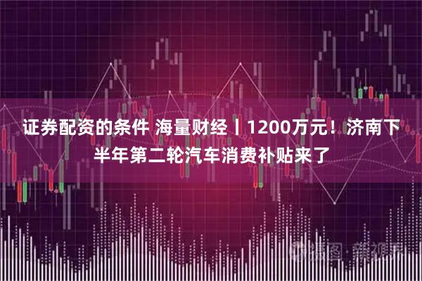 证券配资的条件 海量财经丨1200万元！济南下半年第二轮汽车消费补贴来了