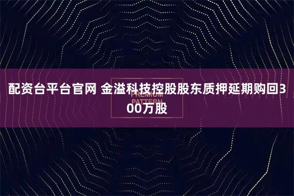 配资台平台官网 金溢科技控股股东质押延期购回300万股