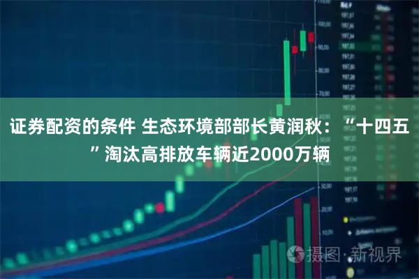 证券配资的条件 生态环境部部长黄润秋：“十四五”淘汰高排放车辆近2000万辆