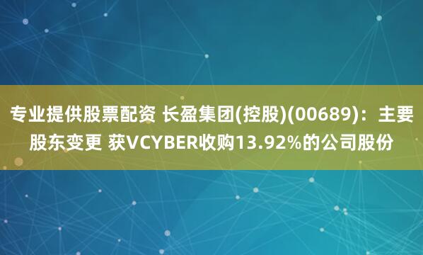 专业提供股票配资 长盈集团(控股)(00689)：主要股东变更 获VCYBER收购13.92%的公司股份