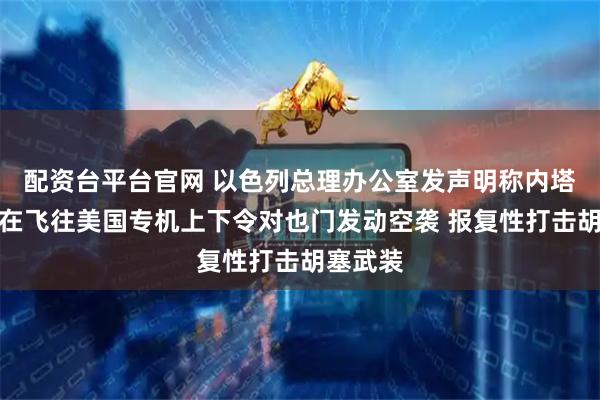 配资台平台官网 以色列总理办公室发声明称内塔尼亚胡在飞往美国专机上下令对也门发动空袭 报复性打击胡塞武装